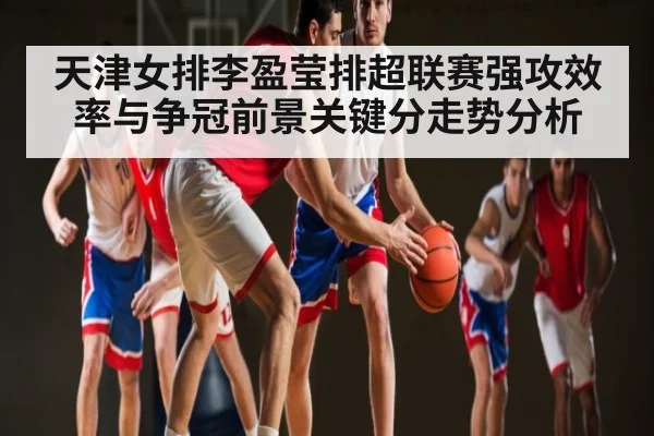 天津女排李盈莹排超联赛强攻效率与争冠前景关键分走势分析