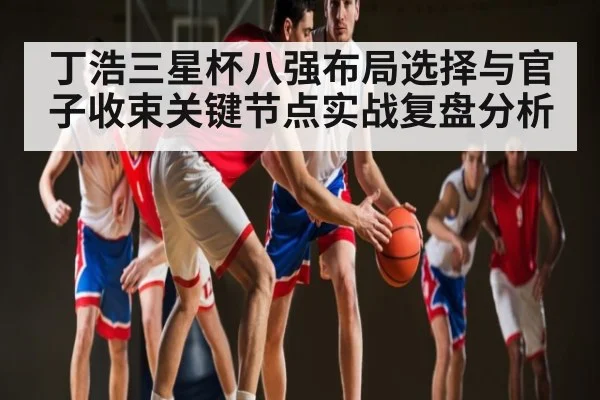 丁浩三星杯八强布局选择与官子收束关键节点实战复盘分析